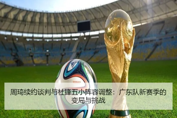 周琦续约谈判与杜锋五小阵容调整：广东队新赛季的变局与挑战