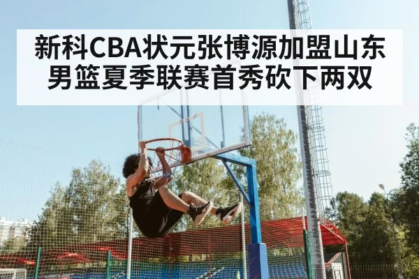 新科CBA状元张博源加盟山东男篮夏季联赛首秀砍下两双