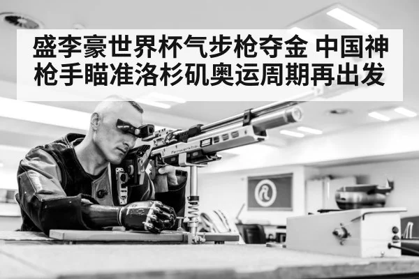 盛李豪世界杯气步枪夺金 中国神枪手瞄准洛杉矶奥运周期再出发